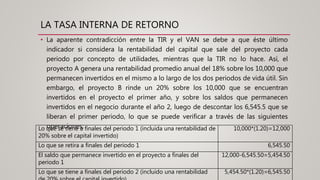 LA TASA INTERNA DE RETORNO
• La aparente contradicción entre la TIR y el VAN se debe a que éste último
indicador si considera la rentabilidad del capital que sale del proyecto cada
periodo por concepto de utilidades, mientras que la TIR no lo hace. Así, el
proyecto A genera una rentabilidad promedio anual del 18% sobre los 10,000 que
permanecen invertidos en el mismo a lo largo de los dos periodos de vida útil. Sin
embargo, el proyecto B rinde un 20% sobre los 10,000 que se encuentran
invertidos en el proyecto el primer año, y sobre los saldos que permanecen
invertidos en el negocio durante el año 2, luego de descontar los 6,545.5 que se
liberan el primer periodo, lo que se puede verificar a través de las siguientes
operaciones:Lo que se tiene a finales del periodo 1 (incluida una rentabilidad de
20% sobre el capital invertido)
10,000*(1.20)=12,000
Lo que se retira a finales del periodo 1 6,545.50
El saldo que permanece invertido en el proyecto a finales del
periodo 1
12,000-6,545.50=5,454.50
Lo que se tiene a finales del periodo 2 (incluido una rentabilidad 5,454.50*(1.20)=6,545.50
 