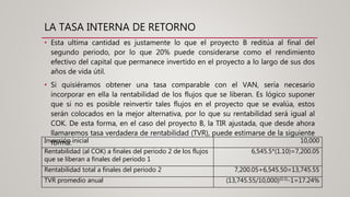 LA TASA INTERNA DE RETORNO
• Esta ultima cantidad es justamente lo que el proyecto B reditúa al final del
segundo periodo, por lo que 20% puede considerarse como el rendimiento
efectivo del capital que permanece invertido en el proyecto a lo largo de sus dos
años de vida útil.
• Si quisiéramos obtener una tasa comparable con el VAN, sería necesario
incorporar en ella la rentabilidad de los flujos que se liberan. Es lógico suponer
que si no es posible reinvertir tales flujos en el proyecto que se evalúa, estos
serán colocados en la mejor alternativa, por lo que su rentabilidad será igual al
COK. De esta forma, en el caso del proyecto B, la TIR ajustada, que desde ahora
llamaremos tasa verdadera de rentabilidad (TVR), puede estimarse de la siguiente
forma:Inversión inicial 10,000
Rentabilidad (al COK) a finales del periodo 2 de los flujos
que se liberan a finales del periodo 1
6,545.5*(1.10)=7,200.05
Rentabilidad total a finales del periodo 2 7,200.05+6,545.50=13,745.55
TVR promedio anual (13,745.55/10,000)(0.5)-1=17.24%
 