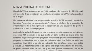 LA TASA INTERNA DE RETORNO
• Usando la TVR de ambos proyectos (18% en el caso del proyecto A y 17.24% en el
del proyecto B) se corroboran los resultados arrojados por el VAN: el proyecto A
es el mejor.
• Un problema adicional que surge cuando se utiliza la TIR es en el caso de los
llamados “proyectos no convencionales”. Como se deduce de la ecuación, la
determinación de la TIR significará la resolución de una ecuación de grado n
(donde n es la vida útil del proyecto).
• Aplicando la regla de Descartes a este problema, concluimos que se podrá tener
una única TIR (positiva) si es que existe un solo cambio de signo entre los
sucesivos flujos de caja de un proyecto, lo que está garantizado si tenemos un
proyecto convencional en el que los primeros años los flujos de caja son
negativos (inversión) y de ahí en adelante los beneficios netos son todos
positivos. De haber mas cambios de signos a lo largo de la vida útil del proyecto,
se podrá obtener más de una TIR y no será posible determinar cuál es la
 