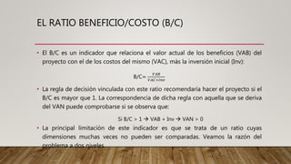 EL RATIO BENEFICIO/COSTO (B/C)
• El B/C es un indicador que relaciona el valor actual de los beneficios (VAB) del
proyecto con el de los costos del mismo (VAC), más la inversión inicial (Inv):
B/C=
𝑉𝐴𝐵
𝑉𝐴𝐶+𝐼𝑛𝑣
• La regla de decisión vinculada con este ratio recomendaría hacer el proyecto si el
B/C es mayor que 1. La correspondencia de dicha regla con aquella que se deriva
del VAN puede comprobarse si se observa que:
Si B/C > 1  VAB + Inv  VAN > 0
• La principal limitación de este indicador es que se trata de un ratio cuyas
dimensiones muchas veces no pueden ser comparadas. Veamos la razón del
problema a dos niveles.
 