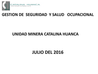 GESTION DE SEGURIDAD Y SALUD OCUPACIONAL
JULIO DEL 2016
UNIDAD MINERA CATALINA HUANCA
 