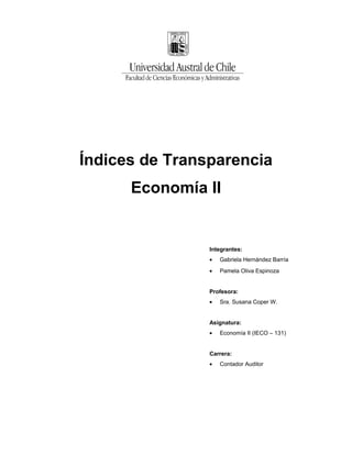 Índices de Transparencia
      Economía II


                Integrantes:
                •   Gabriela Hernández Barría
                •   Pamela Oliva Espinoza


                Profesora:
                •   Sra. Susana Coper W.


                Asignatura:
                •   Economía II (IECO – 131)


                Carrera:
                •   Contador Auditor
 