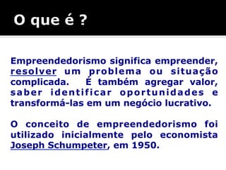 Empreendedorismo significa empreender, 
resolver um problema ou situação 
complicada. É também agregar valor, 
saber identificar oportunidades e 
transformá-las em um negócio lucrativo. 
O conceito de empreendedorismo foi 
utilizado inicialmente pelo economista 
Joseph Schumpeter, em 1950. 
 