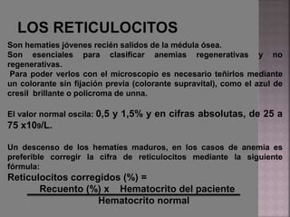 Son hematíes jóvenes recién salidos de la médula ósea.
Son esenciales para clasificar anemias regenerativas y no
regenerativas.
Para poder verlos con el microscopio es necesario teñirlos mediante
un colorante sin fijación previa (colorante supravital), como el azul de
cresil brillante o policroma de unna.
El valor normal oscila: 0,5 y 1,5% y en cifras absolutas, de 25 a
75 x109/L.
Un descenso de los hematíes maduros, en los casos de anemia es
preferible corregir la cifra de reticulocitos mediante la siguiente
fórmula:
Reticulocitos corregidos (%) =
Recuento (%) x Hematocrito del paciente
Hematocrito normal
 
