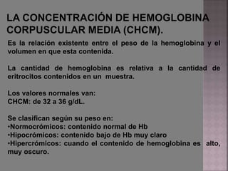 Es la relación existente entre el peso de la hemoglobina y el
volumen en que esta contenida.
La cantidad de hemoglobina es relativa a la cantidad de
eritrocitos contenidos en un muestra.
Los valores normales van:
CHCM: de 32 a 36 g/dL.
Se clasifican según su peso en:
•Normocrómicos: contenido normal de Hb
•Hipocrómicos: contenido bajo de Hb muy claro
•Hipercrómicos: cuando el contenido de hemoglobina es alto,
muy oscuro.
 