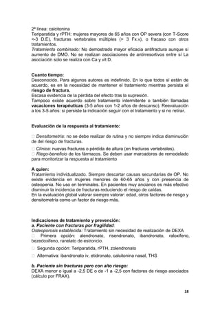 2ª línea: calcitonina
Teriparatida y rPTH: mujeres mayores de 65 años con OP severa (con T-Score
<-3 D.E), fracturas vertebrales múltiples (> 3 Fx.v), o fracaso con otros
tratamientos.
Tratamiento combinado: No demostrado mayor eficacia antifractura aunque sí
aumento de DMO. No se realizan asociaciones de antirresortivos entre sí La
asociación solo se realiza con Ca y vit D.


Cuanto tiempo:
Desconocido. Para algunos autores es indefinido. En lo que todos sí están de
acuerdo, es en la necesidad de mantener el tratamiento mientras persista el
riesgo de fractura.
Escasa evidencia de la pérdida del efecto tras la supresión.
Tampoco existe acuerdo sobre tratamiento intermitente o también llamadas
vacaciones terapéuticas (3-5 años con 1-2 años de descanso). Reevaluación
a los 3-5 años: si persiste la indicación seguir con el tratamiento y si no retirar.


Evaluación de la respuesta al tratamiento:

 Densitometría: no se debe realizar de rutina y no siempre indica disminución
de del riesgo de fracturas.
 Clínica: nuevas fracturas o pérdida de altura (en fracturas vertebrales).
 Riego-beneficio de los fármacos. Se deben usar marcadores de remodelado
para monitorizar la respuesta al tratamiento

A quien:
Tratamiento individualizado. Siempre descartar causas secundarias de OP. No
existe evidencia en mujeres menores de 60-65 años y con presencia de
osteopenia. No uso en terminales. En pacientes muy ancianos es más efectivo
disminuir la incidencia de fracturas reduciendo el riesgo de caídas.
En la evaluación global valorar siempre valorar: edad, otros factores de riesgo y
densitometría como un factor de riesgo más.



Indicaciones de tratamiento y prevención:
a. Paciente con fracturas por fragilidad:
Osteoporosis establecida: Tratamiento sin necesidad de realización de DEXA
 Primera opción: alendronato, risendronato, ibandronato, raloxifeno,
bezedoxifeno, ranelato de estroncio.
 Segunda opción: Teriparatida, rPTH, zolendronato
 Alternativa: ibandronato iv, etidronato, calcitonina nasal, THS

b. Paciente sin fracturas pero con alto riesgo:
DEXA menor o igual a -2,5 DE o de -1 a -2,5 con factores de riesgo asociados
(cálculo por FRAX).


                                                                                 18
 