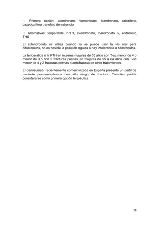  Primera opción: alendronato,          risendronato,   ibandronato,   raloxifeno,
bazedoxifeno ,ranelato de estroncio

 Alternativas: teriparatida, rPTH, zolendronato, ibandronato iv, etidronato,
THS

El zolendronato se utiliza cuando no se puede usar la vía oral para
bifosfonatos, no es posible la posición erguida o hay intolerancia a bifosfonatos.

La teriparatida o la PTH en mujeres mayores de 65 años con T-sc menor de 4 o
menor de 3,5 con 2 fracturas previas, en mujeres de 55 a 64 años con T-sc
menor de 4 y 2 fracturas previas o ante fracaso de otros tratamientos.

El denosumab, recientemente comercializado en España presenta un perfil de
paciente posmenopáusica con alto riesgo de fractura. También podría
considerarse como primera opción terapéutica




                                                                               19
 