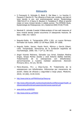 Bibliografía

 5 Franceschi S, Schinella D, Bidoli E, Dal Maso L, La Vecchia C,
  Parazzini F,Zecchin R. The influence of body size, smoking, and diet on
  bone density in pre- and postmenopausal women. Epidemiology
  1996;7(4):411-4. 6 Ganry O, Baudoin C, Fardellone P. Effect of alcohol
  intake on bone mineral density in elderly women: The EPIDOS Study.
  Epidemiologie de l'Osteoporose. Am J Epidemiol 2000;151(8):773-80.


 Marshall D, Johnelle O,wedel H.Meta-analysis of how well measures of
  bone mineral density predict occurrence of osteoporotic fractures. Br
  Med J 1996; 312: 1254-9.


 Nogués-Solán, X. Teriparatide (PTH 1.34): un nuevo fármaco
  formador de hueso. JANO 12-18 Mayo 2006. Nº 1608.

 Nogués Solán, Xavier, Payés Peich, Mónica y García Gibert,
  Lidia. Teriparatida. Seminarios de la fundación española de
  reumatología. 2006. Vol. 7 (nº 2). 96-103.

 Angel Vicente Molinero, Salvador Lou Arnal, Esteban Medina
  Orgaz, Sergio Muñoz Jacobo y José Antonio Ibáñez Estrella.
  Tratamioento    de    la   osteoporosis con    bifosfonatos:
  aproximaciones a nuestra realidad asistencial. Atención
  Primaria 2011; 43 (2); 95-99.

 Moro-Alvarez, M.J. y Díaz-Curiel, M. Tratamiento de la
  osteoporosis con bifosfonatos. Diferencias por mecanismo de
  acción. Datos de eficacia y seguridad a largo plazo. Medicine.
  2010; 10 (60); 4135-4143.

 http://www.shef.ac.uk/FRAX/tool.jsp?lang=sp

 http://www.iofbonehealth.org/download/osteofound/filemanager/health_pr
  ofessionals/pdf/endorsed-papers/pocket-esceo-spanish.pdf

 www.shef.ac.uk/NOGG/

 http://www.shef.ac.uk/FRAX/




                                                                      20
 