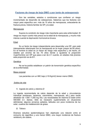 Factores de riesgo de baja DMO y por tanto de osteoporosis

       Son las variables, estados o condiciones que confieren un riesgo
incrementado de desarrollo de osteoporosis. Sabemos que los factores con
mayor peso específico son: más de 10 años de menopausia, antecedente de
fractura previa, historia familiar de OP y la edad.

Menopausia

       Supone la condición de riesgo más importante para esta enfermedad. El
riesgo es mayor cuanto más precoz es la edad de la menopausia, y mucho más
intenso cuando la deprivación hormonal es brusca.

Edad

       Es un factor de riesgo independiente para desarrollar una OP, pero está
intensamente relacionado con la menopausia en la mujer (mayor de 65 años).
En el hombre la edad es un factor de riesgo más específico y de hecho, en
edades por encima de los 75 años tiende a igualarse la proporción
mujer/hombre con OP que pasa a ser de 2:1 cuando, en edades más jóvenes
esta proporción es de 8/1.

Genética

       No se ha podido establecer un patrón de transmisión genética específico
de la enfermedad.

Masa corporal

       Las pacientes con un IMC bajo (<19 Kg/m2) tienen menor DMO.


Estilos de vida


   1. Ingesta de calcio y vitamina D

La ingesta recomendada de calcio depende de la edad y circunstancia
individual (embarazo, lactancia, crecimiento, menopausia, etc.) pero oscila
alrededor de 1.000 -1.200 mg /día. Las necesidades de vitamina D están entre
400-800 U.I. diarias. Sólo es necesario suplementarla en situaciones
deficitarias: algunos ancianos asilados, latitudes con poca incidencia de luz
solar, cuadros de malabsorción de grasa.

   2. Tabaco

Diversos estudios epidemiológicos han objetivado una relación entre el
consumo de cigarrillos y una menor DMO, una mayor incidencia de fractura
vertebral y de cadera.


                                                                             5
 