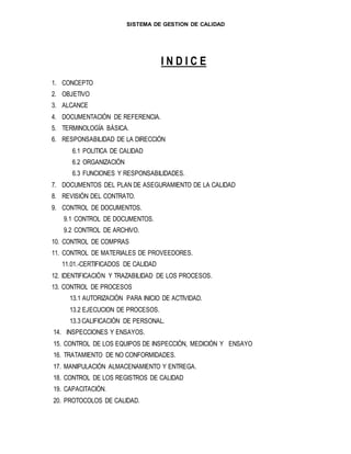 SISTEMA DE GESTION DE CALIDAD
I N D I C E
1. CONCEPTO
2. OBJETIVO
3. ALCANCE
4. DOCUMENTACIÓN DE REFERENCIA.
5. TERMINOLOGÍA BÁSICA.
6. RESPONSABILIDAD DE LA DIRECCIÓN
6.1 POLITICA DE CALIDAD
6.2 ORGANIZACIÓN
6.3 FUNCIONES Y RESPONSABILIDADES.
7. DOCUMENTOS DEL PLAN DE ASEGURAMIENTO DE LA CALIDAD
8. REVISIÓN DEL CONTRATO.
9. CONTROL DE DOCUMENTOS.
9.1 CONTROL DE DOCUMENTOS.
9.2 CONTROL DE ARCHIVO.
10. CONTROL DE COMPRAS
11. CONTROL DE MATERIALES DE PROVEEDORES.
11.01.-CERTIFICADOS DE CALIDAD
12. IDENTIFICACIÓN Y TRAZABILIDAD DE LOS PROCESOS.
13. CONTROL DE PROCESOS
13.1 AUTORIZACIÓN PARA INICIO DE ACTIVIDAD.
13.2 EJECUCION DE PROCESOS.
13.3 CALIFICACIÓN DE PERSONAL.
14. INSPECCIONES Y ENSAYOS.
15. CONTROL DE LOS EQUIPOS DE INSPECCIÓN, MEDICIÓN Y ENSAYO
16. TRATAMIENTO DE NO CONFORMIDADES.
17. MANIPULACIÓN ALMACENAMIENTO Y ENTREGA.
18. CONTROL DE LOS REGISTROS DE CALIDAD
19. CAPACITACIÓN.
20. PROTOCOLOS DE CALIDAD.
 