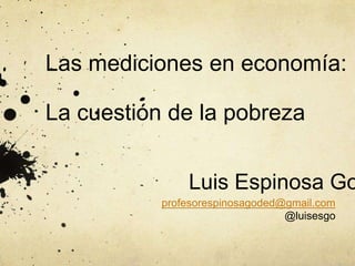Las mediciones en economía:
La cuestión de la pobreza
profesorespinosagoded@gmail.com
@luisesgo
Luis Espinosa Go
 
