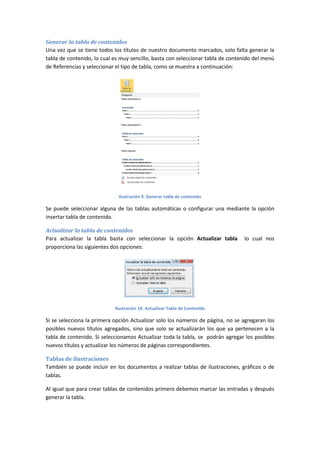 Generar la tabla de contenidos
Una vez que se tiene todos los títulos de nuestro documento marcados, solo falta generar la
tabla de contenido, lo cual es muy sencillo, basta con seleccionar tabla de contenido del menú
de Referencias y seleccionar el tipo de tabla, como se muestra a continuación:

Ilustración 9. Generar tabla de contenido

Se puede seleccionar alguna de las tablas automáticas o configurar una mediante la opción
Insertar tabla de contenido.
Actualizar la tabla de contenidos
Para actualizar la tabla basta con seleccionar la opción Actualizar tabla
proporciona las siguientes dos opciones:

lo cual nos

Ilustración 10. Actualizar Tabla de Contenido

Si se selecciona la primera opción Actualizar solo los números de página, no se agregaran los
posibles nuevos títulos agregados, sino que solo se actualizarán los que ya pertenecen a la
tabla de contenido. Si seleccionamos Actualizar toda la tabla, se podrán agregar los posibles
nuevos títulos y actualizar los números de páginas correspondientes.
Tablas de ilustraciones
También se puede incluir en los documentos a realizar tablas de ilustraciones, gráficos o de
tablas.
Al igual que para crear tablas de contenidos primero debemos marcar las entradas y después
generar la tabla.

 