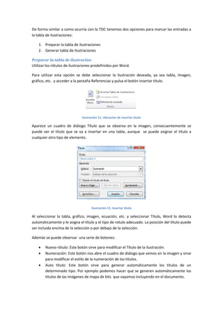 De forma similar a como ocurría con la TDC tenemos dos opciones para marcar las entradas a
la tabla de ilustraciones:
1. Preparar la tabla de ilustraciones
2. Generar tabla de Ilustraciones
Preparar la tabla de ilustración:
Utilizar los rótulos de ilustraciones predefinidos por Word.
Para utilizar esta opción se debe seleccionar la ilustración deseada, ya sea tabla, imagen,
gráfico, etc. y acceder a la pestaña Referencias y pulsa el botón Insertar título.

Ilustración 11. Ubicación de insertar titulo

Aparece un cuadro de diálogo Título que se observa en la imagen, consecuentemente se
puede ver el título que se va a insertar en una tabla, aunque se puede asignar el título a
cualquier otro tipo de elemento.

Ilustración 12. Insertar titulo

Al seleccionar la tabla, gráfico, imagen, ecuación, etc. y seleccionar Título, Word lo detecta
automáticamente y le asigna el título y el tipo de rotulo adecuado. La posición del título puede
ser incluida encima de la selección o por debajo de la selección.
Además se puede observar una serie de botones:




Nuevo rótulo: Este botón sirve para modificar el Título de la ilustración.
Numeración: Este botón nos abre el cuadro de diálogo que vemos en la imagen y sirve
para modificar el estilo de la numeración de los títulos.
Auto título: Este botón sirve para generar automáticamente los títulos de un
determinado tipo. Por ejemplo podemos hacer que se generen automáticamente los
títulos de las imágenes de mapa de bits que vayamos incluyendo en el documento.

 