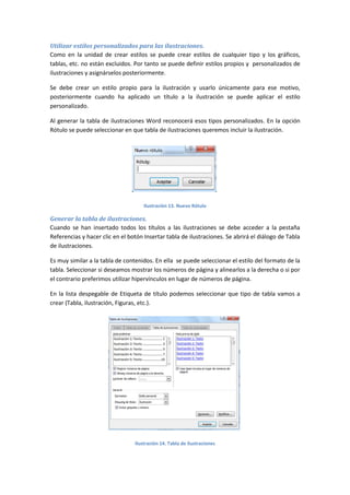 Utilizar estilos personalizados para las ilustraciones.
Como en la unidad de crear estilos se puede crear estilos de cualquier tipo y los gráficos,
tablas, etc. no están excluidos. Por tanto se puede definir estilos propios y personalizados de
ilustraciones y asignárselos posteriormente.
Se debe crear un estilo propio para la ilustración y usarlo únicamente para ese motivo,
posteriormente cuando ha aplicado un título a la ilustración se puede aplicar el estilo
personalizado.
Al generar la tabla de ilustraciones Word reconocerá esos tipos personalizados. En la opción
Rótulo se puede seleccionar en que tabla de ilustraciones queremos incluir la ilustración.

Ilustración 13. Nuevo Rótulo

Generar la tabla de ilustraciones.
Cuando se han insertado todos los títulos a las ilustraciones se debe acceder a la pestaña
Referencias y hacer clic en el botón Insertar tabla de ilustraciones. Se abrirá el diálogo de Tabla
de ilustraciones.
Es muy similar a la tabla de contenidos. En ella se puede seleccionar el estilo del formato de la
tabla. Seleccionar si deseamos mostrar los números de página y alinearlos a la derecha o si por
el contrario preferimos utilizar hipervínculos en lugar de números de página.
En la lista despegable de Etiqueta de título podemos seleccionar que tipo de tabla vamos a
crear (Tabla, ilustración, Figuras, etc.).

Ilustración 14. Tabla de ilustraciones

 