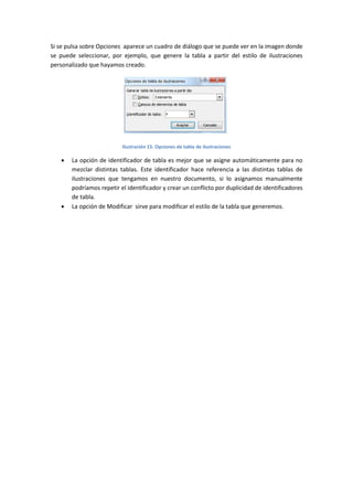 Si se pulsa sobre Opciones aparece un cuadro de diálogo que se puede ver en la imagen donde
se puede seleccionar, por ejemplo, que genere la tabla a partir del estilo de ilustraciones
personalizado que hayamos creado.

Ilustración 15. Opciones de tabla de ilustraciones





La opción de identificador de tabla es mejor que se asigne automáticamente para no
mezclar distintas tablas. Este identificador hace referencia a las distintas tablas de
ilustraciones que tengamos en nuestro documento, si lo asignamos manualmente
podríamos repetir el identificador y crear un conflicto por duplicidad de identificadores
de tabla.
La opción de Modificar sirve para modificar el estilo de la tabla que generemos.

 