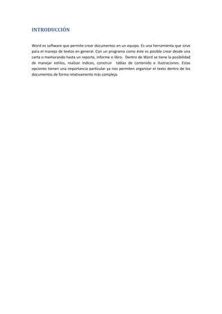 INTRODUCCIÓN
Word es software que permite crear documentos en un equipo. Es una herramienta que sirve
para el manejo de textos en general. Con un programa como éste es posible crear desde una
carta o memorando hasta un reporte, informe o libro. Dentro de Word se tiene la posibilidad
de manejar estilos, realizar índices, construir tablas de contenido e ilustraciones. Estas
opciones tienen una importancia particular ya nos permiten organizar el texto dentro de los
documentos de forma relativamente más compleja.

 