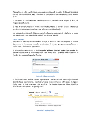 Para aplicar un estilo a un texto de nuestro documento desde el cuadro de diálogo Estilos sólo
se tiene que seleccionar el texto y hacer clic en uno de los estilos que se muestran en el panel
Estilos.
Si se hace clic en Borrar formato, el texto seleccionado volverá al estado original, es decir, sin
ningún tipo de formato.
Si antes de aplicar un estilo no hemos seleccionado un texto, se aplicará el estilo al texto que
insertemos partir de ese punto hasta que volvamos a cambiar el estilo.
Los propios elementos de la lista muestran el estilo que representan, de esta forma se puede
ver el efecto que tiene el estilo que vamos a aplicar sobre el texto.
Crear un estilo
Para crear un estilo de una manera fácil lo mejor es definir el estilo en una parte de nuestro
documento. Es decir, aplicar todas las características de formato que queremos que formen el
nuevo estilo a un trozo del documento.
A continuación hacer clic en el botón Guardar selección como un nuevo estilo rápido del
panel Estilos, se abrirá el cuadro de diálogo Crear nuevo estilo a partir del formato, escribir el
Nombre del nuevo estilo y pulsar Aceptar.

Ilustración 2. Crear nuevo estilo

El cuadro de diálogo permite cambiar algunas de las características del formato que tenemos
definido hasta ese momento. Modificar un estilo Para modificar un estilo debes ir al panel
Estilos y dar clic derecho y seleccionar Modificar. Se abrirá el cuadro de diálogo Modificar
estilo que puedes ver en la imagen siguiente.

Ilustración 3. Modificar estilos

 