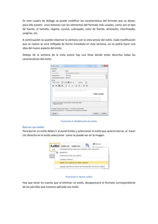 En este cuadro de diálogo se puede modificar las características del formato que se desee,
para ello existen unos botones con los elementos del formato más usuales, como son el tipo
de fuente, el tamaño, negrita, cursiva, subrayado, color de fuente, alineación, interlineado,
sangrías, etc.
A continuación se puedes observar la ventana con la vista previa del estilo. Cada modificación
que se realice se verá reflejada de forma inmediata en esta ventana, así se podrá hacer una
idea del nuevo aspecto del estilo.
Debajo de la ventana de la vista previa hay una línea donde están descritas todas las
características del estilo.

Ilustración 4. Modificación de estilos

Borrar un estilo
Para borrar un estilo debes ir al panel Estilos y seleccionar el estilo que quieres borrar, al hacer
clic derecho en el estilo seleccionar como se puede ver en la imagen.

Ilustración 5. Quitar estilos

Hay que tener en cuenta que al eliminar un estilo, desaparecerá el formato correspondiente
de los párrafos que tuvieran aplicado ese estilo.

 