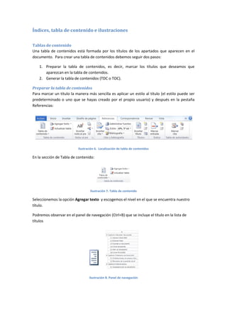 Índices, tabla de contenido e ilustraciones
Tablas de contenido
Una tabla de contenidos está formada por los títulos de los apartados que aparecen en el
documento. Para crear una tabla de contenidos debemos seguir dos pasos:
1. Preparar la tabla de contenidos, es decir, marcar los títulos que deseamos que
aparezcan en la tabla de contenidos.
2. Generar la tabla de contenidos (TDC o TOC).
Preparar la tabla de contenidos
Para marcar un título la manera más sencilla es aplicar un estilo al título (el estilo puede ser
predeterminado o uno que se hayas creado por el propio usuario) y después en la pestaña
Referencias:

Ilustración 6. Localización de tabla de contenidos

En la sección de Tabla de contenido:

Ilustración 7. Tabla de contenido

Seleccionemos la opción Agregar texto y escogemos el nivel en el que se encuentra nuestro
título.
Podremos observar en el panel de navegación (Ctrl+B) que se incluye el título en la lista de
títulos

Ilustración 8. Panel de navegación

 