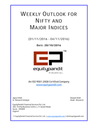 DATE: 28/10/2016
WEEKLY OUTLOOK FOR
NIFTY AND
MAJOR INDICES
(01/11/2016 - 04/11/2016)
© EquityPandit Financial Services Pvt. Ltd. | www.equitypandit.com | info@equitypandit.com
Jagrut Shah Darpan Shah
Sr. Research Analyst Head - Research
EquityPandit Financial Services Pvt. Ltd.
305, Trinity Business Centre, L. P. Savani Road,
Surat - 395009
Gujarat
An ISO 9001:2008 Certified Company
www.equitypandit.com
 