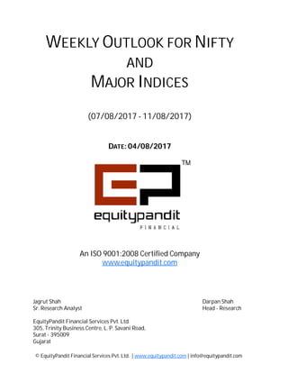 DATE: 04/08/2017
WEEKLY OUTLOOK FOR NIFTY
AND
MAJOR INDICES
(07/08/2017 - 11/08/2017)
© EquityPandit Financial Services Pvt. Ltd. | www.equitypandit.com | info@equitypandit.com
Jagrut Shah Darpan Shah
Sr. Research Analyst Head - Research
EquityPandit Financial Services Pvt. Ltd.
305, Trinity Business Centre, L. P. Savani Road,
Surat - 395009
Gujarat
An ISO 9001:2008 Certified Company
www.equitypandit.com
 