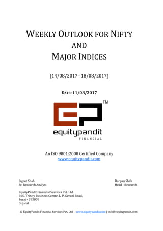 WEEKLY
M
(14/0
© EquityPandit Financial Services Pvt. Ltd. |
Jagrut Shah
Sr. Research Analyst
EquityPandit Financial Services Pvt. Ltd.
305, Trinity Business Centre, L. P. Savani Road,
Surat - 395009
Gujarat
An ISO 9001:2008 Certified Company
DATE: 11/08/2017
EEKLY OUTLOOK FOR N
AND
MAJOR INDICES
/08/2017 - 18/08/2017)
© EquityPandit Financial Services Pvt. Ltd. | www.equitypandit.com | info@equitypandit.com
EquityPandit Financial Services Pvt. Ltd.
305, Trinity Business Centre, L. P. Savani Road,
An ISO 9001:2008 Certified Company
www.equitypandit.com
NIFTY
| info@equitypandit.com
Darpan Shah
Head - Research
 