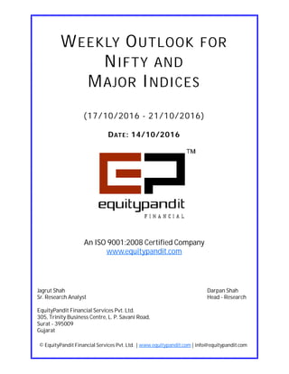DATE: 14/10/2016
WEEKLY OUTLOOK FOR
NIFTY AND
MAJOR INDICES
(17/10/2016 - 21/10/2016)
© EquityPandit Financial Services Pvt. Ltd. | www.equitypandit.com | info@equitypandit.com
Jagrut Shah Darpan Shah
Sr. Research Analyst Head - Research
EquityPandit Financial Services Pvt. Ltd.
305, Trinity Business Centre, L. P. Savani Road,
Surat - 395009
Gujarat
An ISO 9001:2008 Certified Company
www.equitypandit.com
 