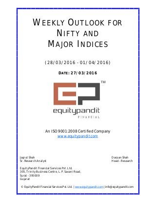 DATE: 27/03/2016
WEEKLY OUTLOOK FOR
NIFTY AND
MAJOR INDICES
(28/03/2016 - 01/04/2016)
© EquityPandit Financial Services Pvt. Ltd. | www.equitypandit.com | info@equitypandit.com
Jagrut Shah Darpan Shah
Sr. Research Analyst Head - Research
EquityPandit Financial Services Pvt. Ltd.
305, Trinity Business Centre, L. P. Savani Road,
Surat - 395009
Gujarat
An ISO 9001:2008 Certified Company
www.equitypandit.com
 