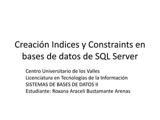 Creación Indices y Constraints en
bases de datos de SQL Server
Centro Universitario de los Valles
Licenciatura en Tecnologías de la Información
SISTEMAS DE BASES DE DATOS II
Estudiante: Roxana Araceli Bustamante Arenas
 