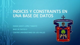 INDICES Y CONSTRAINTS EN
UNA BASE DE DATOS
DIANA SARAY LOPEZ TAMAYO
BASE DE DATOS II
CENTRO UNIVERSITARIO DE LOS VALLES
 