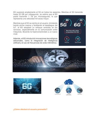 6G superará ampliamente al 5G en todos los aspectos. Mientras el 5G transmite
hasta 20 GB por milisegundo, se estima que el 6G
podrá transmitir 1 TB por microsegundo, lo que
representa una velocidad mil veces mayor.
Mientras que el 5G se centra en el usuario, brindando
banda ancha masiva y facilitando el despliegue del
IoT, el 6G adoptará un enfoque centrado en los
servicios, especialmente en la comunicación entre
máquinas, llevando la hiperconectividad a un nuevo
nivel.
Además, el 6G introducirá innovaciones tecnológicas
adicionales, como la integración de inteligencia
artificial y el uso de frecuencias de onda milimétrica.
¿Cómo afectará al usuario promedio?
 