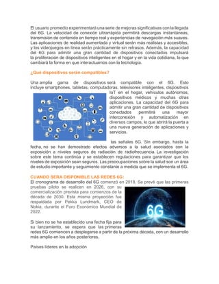 El usuario promedio experimentará una serie de mejoras significativas con la llegada
del 6G. La velocidad de conexión ultrarrápida permitirá descargas instantáneas,
transmisión de contenido en tiempo real y experiencias de navegación más suaves.
Las aplicaciones de realidad aumentada y virtual serán más realistas y accesibles,
y los videojuegos en línea serán prácticamente sin retrasos. Además, la capacidad
del 6G para admitir una gran cantidad de dispositivos conectados impulsará
la proliferación de dispositivos inteligentes en el hogar y en la vida cotidiana, lo que
cambiará la forma en que interactuamos con la tecnología.
¿Qué dispositivos serán compatibles?
Una amplia gama de dispositivos será compatible con el 6G. Esto
incluye smartphones, tabletas, computadoras, televisores inteligentes, dispositivos
IoT en el hogar, vehículos autónomos,
dispositivos médicos y muchas otras
aplicaciones. La capacidad del 6G para
admitir una gran cantidad de dispositivos
conectados permitirá una mayor
interconexión y automatización en
diversos campos, lo que abrirá la puerta a
una nueva generación de aplicaciones y
servicios.
las señales 6G. Sin embargo, hasta la
fecha, no se han demostrado efectos adversos a la salud asociados con la
exposición a niveles seguros de radiación de radiofrecuencia. La investigación
sobre este tema continúa y se establecen regulaciones para garantizar que los
niveles de exposición sean seguros. Las preocupaciones sobre la salud son un área
de estudio importante y seguimiento constante a medida que se implementa el 6G.
CUANDO SERA DISPONIBLE LAS REDES 6G:
El cronograma de desarrollo del 6G comenzó en 2018. Se prevé que las primeras
pruebas piloto se realicen en 2026, con su
comercialización prevista para comienzos de la
década de 2030. Esta misma proyección fue
respaldada por Pekka Lundmark, CEO de
Nokia, durante el Foro Económico Mundial de
2022.
Si bien no se ha establecido una fecha fija para
su lanzamiento, se espera que las primeras
redes 6G comiencen a desplegarse a partir de la próxima década, con un desarrollo
más amplio en los años posteriores.
Países líderes en la adopción
 