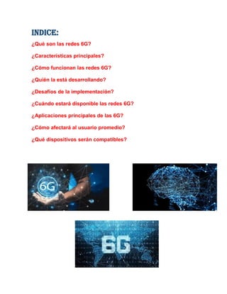 INDICE:
¿Qué son las redes 6G?
¿Características principales?
¿Cómo funcionan las redes 6G?
¿Quién la está desarrollando?
¿Desafíos de la implementación?
¿Cuándo estará disponible las redes 6G?
¿Aplicaciones principales de las 6G?
¿Cómo afectará al usuario promedio?
¿Qué dispositivos serán compatibles?
 