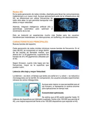 Redes 6G:
Es la sexta generación de redes móviles, diseñada para llevar las comunicaciones
inalámbricas a un nuevo nivel. Aunque aprovechará parte de la infraestructura del
5G, se diferenciará por utilizar frecuencias de
radio ultra altas, lo que permitirá transportar más
datos a mayor velocidad.
Además, integrará inteligencia artificial (IA) y
aprendizaje automático para optimizar el
rendimiento de la red.
Esto se traducirá en experiencias mucho más fluidas para los usuarios:
transferencias instantáneas, sin interrupciones, sin buffering y sin desconexiones.
CARACTERISTICAS PRINCIPALES:
Nuevas bandas del espectro
Cada generación de redes móviles introduce nuevas bandas de frecuencia. En el
caso del 6G, se incorporará un rango dentro
de las bandas de llamadas medias, que
abarca de 7 a 20 gigahercios, superando las
bandas de 24 a 40 gigahercios utilizadas por
el 5G.
Según Ericsson, cuanto más bajas son las
frecuencias, mayor es la superficie que
pueden cubrir.
Latencia ultra baja y mayor Velocidad:
La latencia —es decir, el tiempo que tarda una señal en ir y volver— se reducirá a
microsegundos con la red 6G. En comparación, los usuarios actuales experimentan
retrasos de varios milisegundos.
Aunque esta mejora no sea perceptible para el
ojo humano, sí representa un avance enorme
para aplicaciones en tiempo real.
Conectividad optimizada:
Se estima que el 6G podrá soportar hasta 10
millones de dispositivos por kilómetro cuadrado, frente a los 100.000 que permite el
4G, una mejora exponencial frente a los 100.000 dispositivos que soportan el 4G.
 