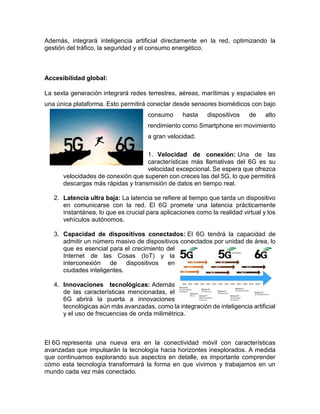 Además, integrará inteligencia artificial directamente en la red, optimizando la
gestión del tráfico, la seguridad y el consumo energético.
Accesibilidad global:
La sexta generación integrará redes terrestres, aéreas, marítimas y espaciales en
una única plataforma. Esto permitirá conectar desde sensores biomédicos con bajo
consumo hasta dispositivos de alto
rendimiento como Smartphone en movimiento
a gran velocidad.
1. Velocidad de conexión: Una de las
características más llamativas del 6G es su
velocidad excepcional. Se espera que ofrezca
velocidades de conexión que superen con creces las del 5G, lo que permitirá
descargas más rápidas y transmisión de datos en tiempo real.
2. Latencia ultra baja: La latencia se refiere al tiempo que tarda un dispositivo
en comunicarse con la red. El 6G promete una latencia prácticamente
instantánea, lo que es crucial para aplicaciones como la realidad virtual y los
vehículos autónomos.
3. Capacidad de dispositivos conectados: El 6G tendrá la capacidad de
admitir un número masivo de dispositivos conectados por unidad de área, lo
que es esencial para el crecimiento del
Internet de las Cosas (IoT) y la
interconexión de dispositivos en
ciudades inteligentes.
4. Innovaciones tecnológicas: Además
de las características mencionadas, el
6G abrirá la puerta a innovaciones
tecnológicas aún más avanzadas, como la integración de inteligencia artificial
y el uso de frecuencias de onda milimétrica.
El 6G representa una nueva era en la conectividad móvil con características
avanzadas que impulsarán la tecnología hacia horizontes inexplorados. A medida
que continuamos explorando sus aspectos en detalle, es importante comprender
cómo esta tecnología transformará la forma en que vivimos y trabajamos en un
mundo cada vez más conectado.
 