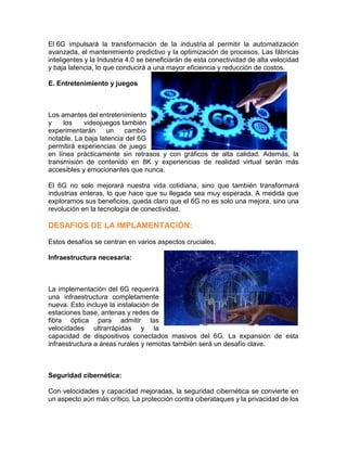 El 6G impulsará la transformación de la industria al permitir la automatización
avanzada, el mantenimiento predictivo y la optimización de procesos. Las fábricas
inteligentes y la Industria 4.0 se beneficiarán de esta conectividad de alta velocidad
y baja latencia, lo que conducirá a una mayor eficiencia y reducción de costos.
E. Entretenimiento y juegos
Los amantes del entretenimiento
y los videojuegos también
experimentarán un cambio
notable. La baja latencia del 6G
permitirá experiencias de juego
en línea prácticamente sin retrasos y con gráficos de alta calidad. Además, la
transmisión de contenido en 8K y experiencias de realidad virtual serán más
accesibles y emocionantes que nunca.
El 6G no solo mejorará nuestra vida cotidiana, sino que también transformará
industrias enteras, lo que hace que su llegada sea muy esperada. A medida que
exploramos sus beneficios, queda claro que el 6G no es solo una mejora, sino una
revolución en la tecnología de conectividad.
DESAFIOS DE LA IMPLAMENTACIÓN:
Estos desafíos se centran en varios aspectos cruciales.
Infraestructura necesaria:
La implementación del 6G requerirá
una infraestructura completamente
nueva. Esto incluye la instalación de
estaciones base, antenas y redes de
fibra óptica para admitir las
velocidades ultrarrápidas y la
capacidad de dispositivos conectados masivos del 6G. La expansión de esta
infraestructura a áreas rurales y remotas también será un desafío clave.
Seguridad cibernética:
Con velocidades y capacidad mejoradas, la seguridad cibernética se convierte en
un aspecto aún más crítico. La protección contra ciberataques y la privacidad de los
 