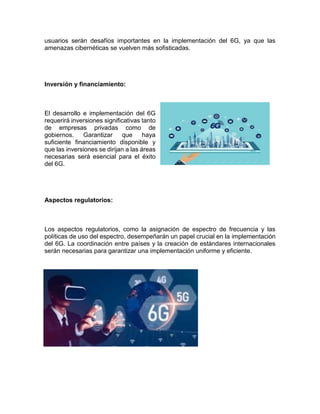 usuarios serán desafíos importantes en la implementación del 6G, ya que las
amenazas cibernéticas se vuelven más sofisticadas.
Inversión y financiamiento:
El desarrollo e implementación del 6G
requerirá inversiones significativas tanto
de empresas privadas como de
gobiernos. Garantizar que haya
suficiente financiamiento disponible y
que las inversiones se dirijan a las áreas
necesarias será esencial para el éxito
del 6G.
Aspectos regulatorios:
Los aspectos regulatorios, como la asignación de espectro de frecuencia y las
políticas de uso del espectro, desempeñarán un papel crucial en la implementación
del 6G. La coordinación entre países y la creación de estándares internacionales
serán necesarias para garantizar una implementación uniforme y eficiente.
 