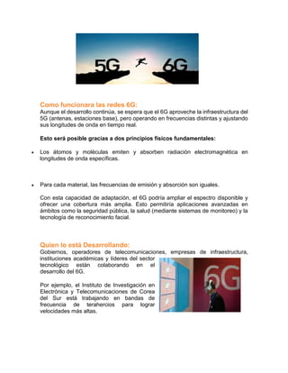 Como funcionara las redes 6G:
Aunque el desarrollo continúa, se espera que el 6G aproveche la infraestructura del
5G (antenas, estaciones base), pero operando en frecuencias distintas y ajustando
sus longitudes de onda en tiempo real.
Esto será posible gracias a dos principios físicos fundamentales:
 Los átomos y moléculas emiten y absorben radiación electromagnética en
longitudes de onda específicas.
 Para cada material, las frecuencias de emisión y absorción son iguales.
Con esta capacidad de adaptación, el 6G podría ampliar el espectro disponible y
ofrecer una cobertura más amplia. Esto permitiría aplicaciones avanzadas en
ámbitos como la seguridad pública, la salud (mediante sistemas de monitoreo) y la
tecnología de reconocimiento facial.
Quien lo está Desarrollando:
Gobiernos, operadores de telecomunicaciones, empresas de infraestructura,
instituciones académicas y líderes del sector
tecnológico están colaborando en el
desarrollo del 6G.
Por ejemplo, el Instituto de Investigación en
Electrónica y Telecomunicaciones de Corea
del Sur está trabajando en bandas de
frecuencia de terahercios para lograr
velocidades más altas.
 