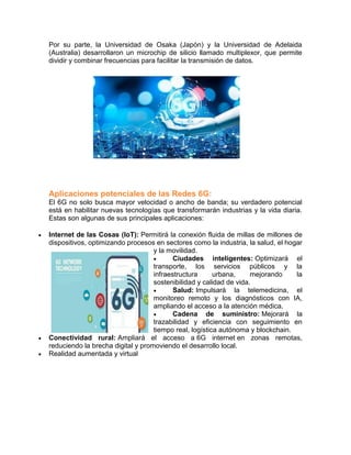 Por su parte, la Universidad de Osaka (Japón) y la Universidad de Adelaida
(Australia) desarrollaron un microchip de silicio llamado multiplexor, que permite
dividir y combinar frecuencias para facilitar la transmisión de datos.
Aplicaciones potenciales de las Redes 6G:
El 6G no solo busca mayor velocidad o ancho de banda; su verdadero potencial
está en habilitar nuevas tecnologías que transformarán industrias y la vida diaria.
Estas son algunas de sus principales aplicaciones:
 Internet de las Cosas (IoT): Permitirá la conexión fluida de millas de millones de
dispositivos, optimizando procesos en sectores como la industria, la salud, el hogar
y la movilidad.
 Ciudades inteligentes: Optimizará el
transporte, los servicios públicos y la
infraestructura urbana, mejorando la
sostenibilidad y calidad de vida.
 Salud: Impulsará la telemedicina, el
monitoreo remoto y los diagnósticos con IA,
ampliando el acceso a la atención médica.
 Cadena de suministro: Mejorará la
trazabilidad y eficiencia con seguimiento en
tiempo real, logística autónoma y blockchain.
 Conectividad rural: Ampliará el acceso a 6G internet en zonas remotas,
reduciendo la brecha digital y promoviendo el desarrollo local.
 Realidad aumentada y virtual
 