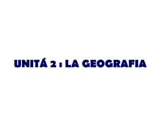 UNITÁ 2 : LA GEOGRAFIA 