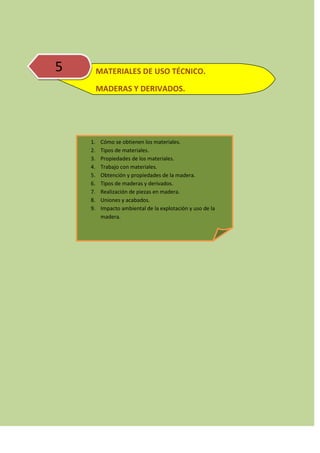 5 MATERIALES DE USO TÉCNICO.
MADERAS Y DERIVADOS.
1. Cómo se obtienen los materiales.
2. Tipos de materiales.
3. Propiedades de los materiales.
4. Trabajo con materiales.
5. Obtención y propiedades de la madera.
6. Tipos de maderas y derivados.
7. Realización de piezas en madera.
8. Uniones y acabados.
9. Impacto ambiental de la explotación y uso de la
madera.
