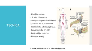 TECNICA
 Decúbito supino.
 Reposo 20 minutos.
 Manguito supramaleolar/brazo
– Anchura >20% extremidad.
– Punto medio arteria explorada.
 Posición sonda 45º-60º.
 Pedia y tibial posterior.
 Humeral (Codo).
El IndiceTobillo/Brazo (ITB).Telecardiologo.com
 