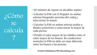 ¿Cómo
se
calcula
?
20 minutos de reposo en decúbito supino.
Calcular la PAS con el Doppler en ambas
arterias braquiales (encima del codo) y
seleccionar la mayor.
Calcular la PAS en ambas arterias pedias y
tibiales posteriores y seleccionar la mayor de
cada pierna.
Dividir el valor mayor de los tobillos entre el
valor mayor de los brazos. En condiciones
normales la PAS no debe ser muy diferente
entre los brazos y las piernas.
 