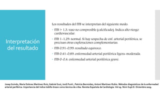 Interpretación
del resultado
Los resultados del ITB se interpretan del siguiente modo:
 ITB > 1,3: vaso no compresible (calcificado). Indica alto riesgo
cardiovascular.
 ITB 1-1,29: normal. Si hay sospecha de enf. arterial periférica, se
precisan otras exploraciones complementarias.
 ITB 0,91-0,99: resultado equívoco.
 ITB 0,41-0,89: enfermedad arterial periférica ligera-moderada.
 ITB 0-0,4: enfermedad arterial periférica grave.
 