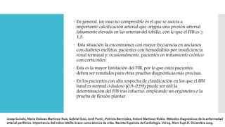  En general, un vaso no compresible es el que se asocia a
importante calcificación arterial que origina una presión arterial
falsamente elevada en las arterias del tobillo, con lo que el ITB es ≥
1,3.
 Esta situación la encontramos con mayor frecuencia en ancianos
con diabetes mellitus, pacientes con hemodiálisis por insuficiencia
renal terminal y, ocasionalmente, pacientes en tratamiento crónico
con corticoides.
 Ésta es la mayor limitación del ITB, por lo que estos pacientes
deben ser remitidos para otras pruebas diagnósticas más precisas.
 En los pacientes con alta sospecha de claudicación en los que el ITB
basal es normal o dudoso (0,9-0,99) puede ser útil la
determinación del ITB tras esfuerzo, empleando un ergómetro o la
prueba de flexión plantar.
 