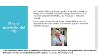 El valor
pronóstico del
ITB
 Los estudios publicados afirman que los pacientes con un ITB por
debajo del valor normal presentan un riesgo de mortalidad por
cualquier causa incrementado de 2 a 4 veces en la población
general,
 Mientras que el riesgo de muerte por enfermedad coronaria se
incrementa 6 veces en adultos de edad media y más de 3 veces en
pacientes ancianos.
 