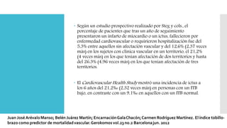  Según un estudio prospectivo realizado por Steg y cols., el
porcentaje de pacientes que tras un año de seguimiento
presentaron un infarto de miocardio o un ictus, fallecieron por
enfermedad cardiovascular o requirieron hospitalización fue del
5,3% entre aquellos sin afectación vascular y del 12,6% (2,37 veces
más) en los sujetos con clínica vascular en un territorio, el 21,2%
(4 veces más) en los que tenían afectación de dos territorios y hasta
del 26,3% (4,96 veces más) en los que tenían afectación de tres
territorios.
 El Cardiovascular Health Study mostró una incidencia de ictus a
los 6 años del 21,2‰ (2,32 veces más) en personas con un ITB
bajo, en contraste con un 9,1‰ en aquellos con un ITB normal.
 