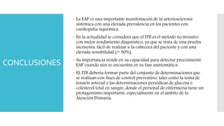 CONCLUSIONES
 La EAP es una importante manifestación de la arteriosclerosis
sistémica con una elevada prevalencia en los pacientes con
cardiopatía isquémica.
 En la actualidad se considera que el ITB es el método no invasivo
con mejor rendimiento diagnóstico, ya que se trata de una prueba
incruenta, fácil de realizar a la cabecera del paciente y con una
elevada sensibilidad (> 90%).
 Su importancia reside en su capacidad para detectar precozmente
EAP cuando aún se encuentra en su fase asintomática.
 EL ITB debería formar parte del conjunto de determinaciones que
se realizan con fines de control preventivo, tales como la toma de
tensión arterial y las determinaciones periódicas de glucosa o
colesterol total en sangre, donde el personal de enfermería tiene un
protagonismo importante, especialmente en el ámbito de la
Atención Primaria.
 