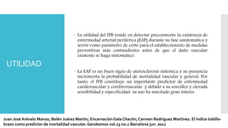 UTILIDAD
 La utilidad del ITB reside en detectar precozmente la existencia de
enfermedad arterial periférica (EAP) durante su fase asintomática y
servir como parámetro de corte para el establecimiento de medidas
preventivas más contundentes antes de que el daño vascular
existente se haga sintomático.
 La EAP es un buen signo de aterosclerosis sistémica y su presencia
incrementa la probabilidad de mortalidad vascular y general. Por
tanto, el ITB constituye un importante predictor de enfermedad
cardiovascular y cerebrovascular y debido a su sencillez y elevada
sensibilidad y especificidad su uso ha suscitado gran interés.
Juan José Arévalo Manso; Belén Juárez Martín; Encarnación Gala Chacón; Carmen Rodríguez Martínez. El índice tobillo-
brazo como predictor de mortalidad vascular. Gerokomos vol.23 no.2 Barcelona jun. 2012
 