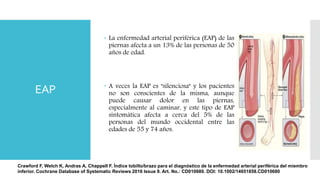EAP
 La enfermedad arterial periférica (EAP) de las
piernas afecta a un 13% de las personas de 50
años de edad.
 A veces la EAP es "silenciosa" y los pacientes
no son conscientes de la misma, aunque
puede causar dolor en las piernas,
especialmente al caminar, y este tipo de EAP
sintomática afecta a cerca del 5% de las
personas del mundo occidental entre las
edades de 55 y 74 años.
Crawford F, Welch K, Andras A, Chappell F. Índice tobillo/brazo para el diagnóstico de la enfermedad arterial periférica del miembro
inferior. Cochrane Database of Systematic Reviews 2016 Issue 9. Art. No.: CD010680. DOI: 10.1002/14651858.CD010680
 